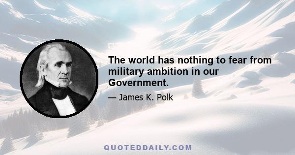 The world has nothing to fear from military ambition in our Government.