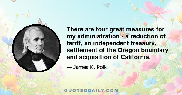 There are four great measures for my administration - a reduction of tariff, an independent treasury, settlement of the Oregon boundary and acquisition of California.