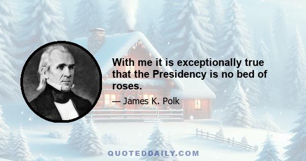 With me it is exceptionally true that the Presidency is no bed of roses.