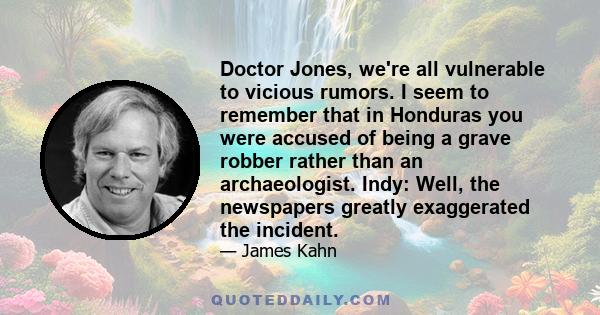 Doctor Jones, we're all vulnerable to vicious rumors. I seem to remember that in Honduras you were accused of being a grave robber rather than an archaeologist. Indy: Well, the newspapers greatly exaggerated the