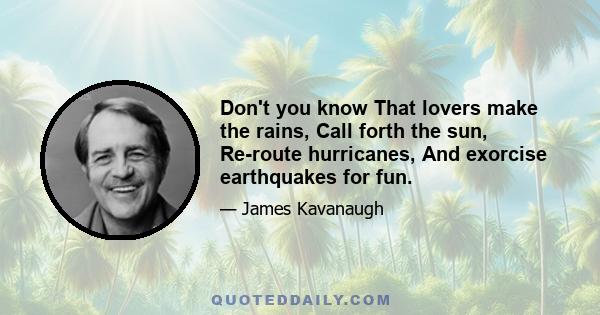 Don't you know That lovers make the rains, Call forth the sun, Re-route hurricanes, And exorcise earthquakes for fun.