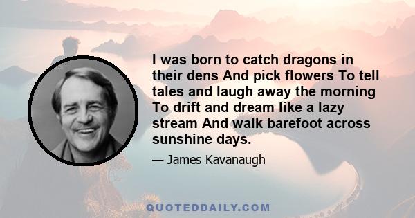 I was born to catch dragons in their dens And pick flowers To tell tales and laugh away the morning To drift and dream like a lazy stream And walk barefoot across sunshine days.