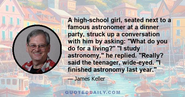 A high-school girl, seated next to a famous astronomer at a dinner party, struck up a conversation with him by asking: What do you do for a living? I study astronomy, he replied. Really? said the teenager, wide-eyed. I