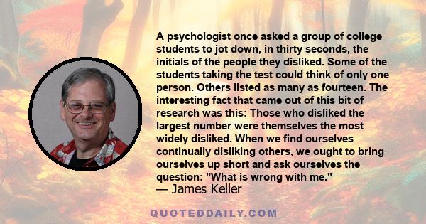 A psychologist once asked a group of college students to jot down, in thirty seconds, the initials of the people they disliked. Some of the students taking the test could think of only one person. Others listed as many