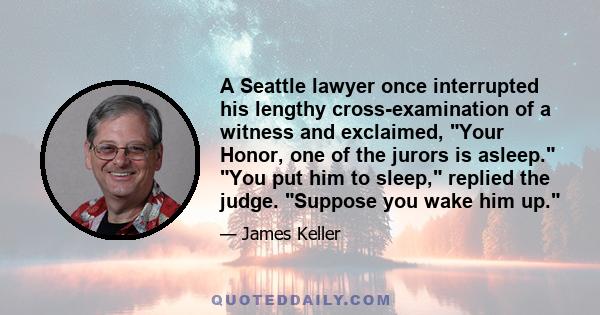 A Seattle lawyer once interrupted his lengthy cross-examination of a witness and exclaimed, Your Honor, one of the jurors is asleep. You put him to sleep, replied the judge. Suppose you wake him up.