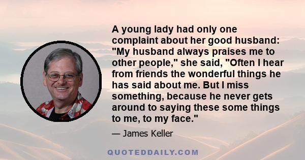 A young lady had only one complaint about her good husband: My husband always praises me to other people, she said, Often I hear from friends the wonderful things he has said about me. But I miss something, because he