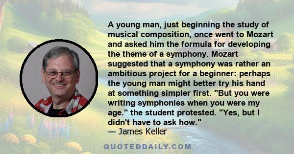 A young man, just beginning the study of musical composition, once went to Mozart and asked him the formula for developing the theme of a symphony. Mozart suggested that a symphony was rather an ambitious project for a