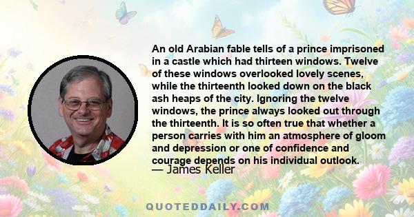 An old Arabian fable tells of a prince imprisoned in a castle which had thirteen windows. Twelve of these windows overlooked lovely scenes, while the thirteenth looked down on the black ash heaps of the city. Ignoring