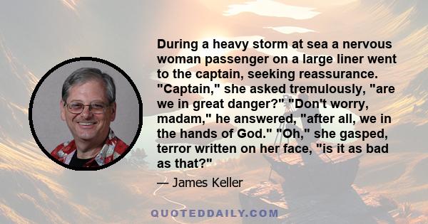 During a heavy storm at sea a nervous woman passenger on a large liner went to the captain, seeking reassurance. Captain, she asked tremulously, are we in great danger? Don't worry, madam, he answered, after all, we in