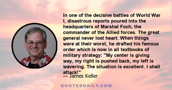 In one of the decisive battles of World War I, disastrous reports poured into the headquarters of Marshal Foch, the commander of the Allied forces. The great general never lost heart. When things were at their worst, he 