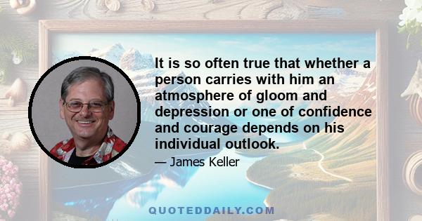 It is so often true that whether a person carries with him an atmosphere of gloom and depression or one of confidence and courage depends on his individual outlook.