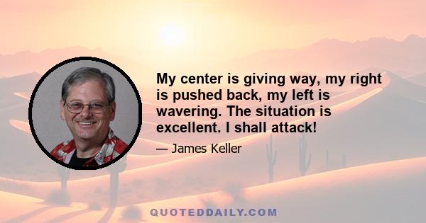 My center is giving way, my right is pushed back, my left is wavering. The situation is excellent. I shall attack!