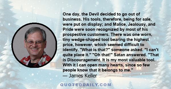 One day, the Devil decided to go out of business. His tools, therefore, being for sale, were put on display; and Malice, Jealousy, and Pride were soon recognized by most of his prospective customers. There was one worn, 