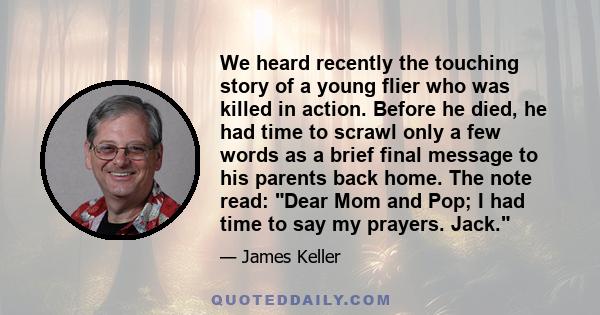 We heard recently the touching story of a young flier who was killed in action. Before he died, he had time to scrawl only a few words as a brief final message to his parents back home. The note read: Dear Mom and Pop;