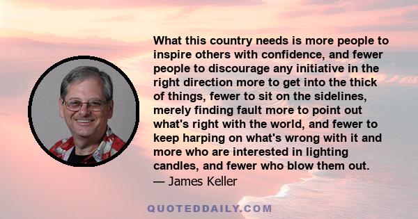 What this country needs is more people to inspire others with confidence, and fewer people to discourage any initiative in the right direction more to get into the thick of things, fewer to sit on the sidelines, merely