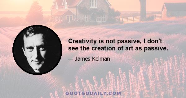 Creativity is not passive, I don't see the creation of art as passive.