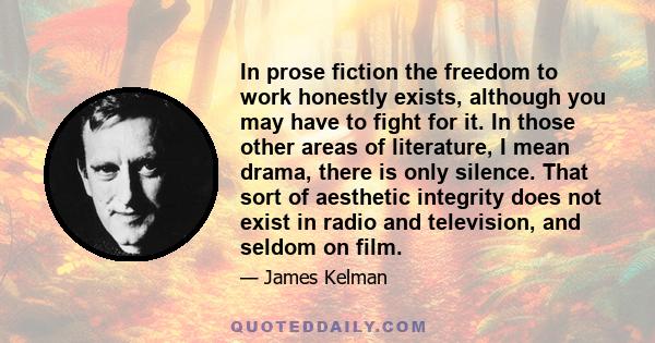 In prose fiction the freedom to work honestly exists, although you may have to fight for it. In those other areas of literature, I mean drama, there is only silence. That sort of aesthetic integrity does not exist in