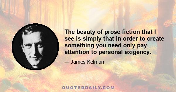 The beauty of prose fiction that I see is simply that in order to create something you need only pay attention to personal exigency.