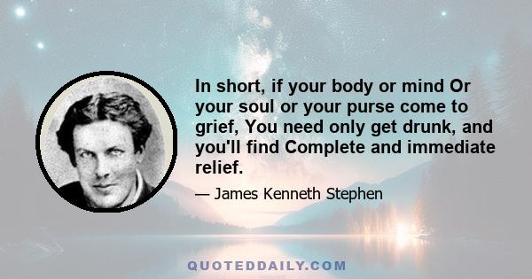 In short, if your body or mind Or your soul or your purse come to grief, You need only get drunk, and you'll find Complete and immediate relief.