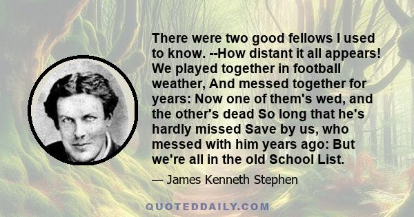 There were two good fellows I used to know. --How distant it all appears! We played together in football weather, And messed together for years: Now one of them's wed, and the other's dead So long that he's hardly