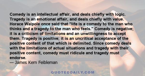 Comedy is an intellectual affair, and deals chiefly with logic. Tragedy is an emotional affair, and deals chiefly with value. Horace Walpole once said that life is a comedy to the man who thinks and a tragedy to the man 