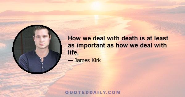 How we deal with death is at least as important as how we deal with life.