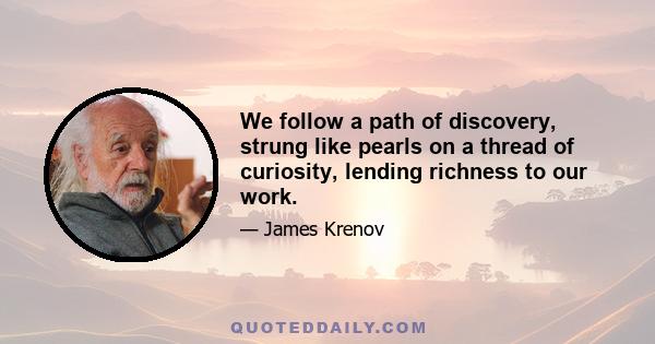 We follow a path of discovery, strung like pearls on a thread of curiosity, lending richness to our work.