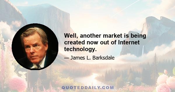 Well, another market is being created now out of Internet technology.