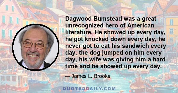 Dagwood Bumstead was a great unrecognized hero of American literature. He showed up every day, he got knocked down every day, he never got to eat his sandwich every day, the dog jumped on him every day, his wife was