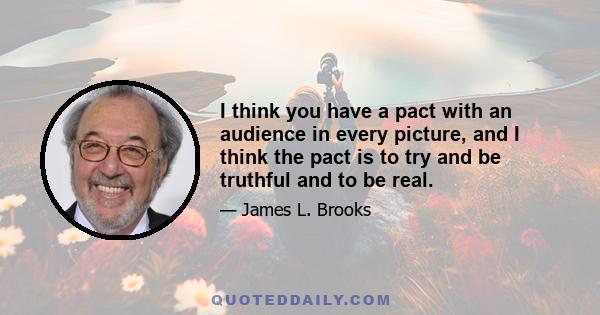 I think you have a pact with an audience in every picture, and I think the pact is to try and be truthful and to be real.