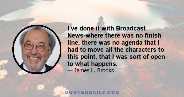 I've done it with Broadcast News-where there was no finish line, there was no agenda that I had to move all the characters to this point, that I was sort of open to what happens.