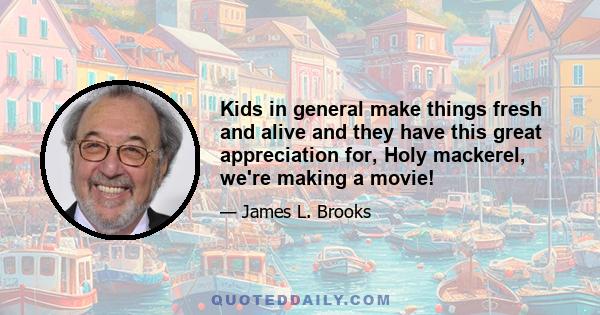 Kids in general make things fresh and alive and they have this great appreciation for, Holy mackerel, we're making a movie!