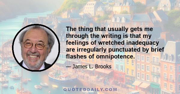 The thing that usually gets me through the writing is that my feelings of wretched inadequacy are irregularly punctuated by brief flashes of omnipotence.