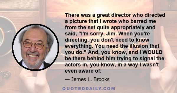 There was a great director who directed a picture that I wrote who barred me from the set quite appropriately and said, I'm sorry, Jim. When you're directing, you don't need to know everything. You need the illusion