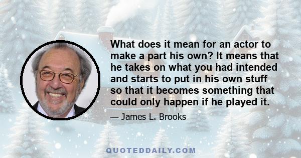 What does it mean for an actor to make a part his own? It means that he takes on what you had intended and starts to put in his own stuff so that it becomes something that could only happen if he played it.