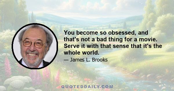 You become so obsessed, and that's not a bad thing for a movie. Serve it with that sense that it's the whole world.