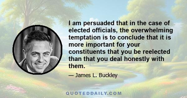 I am persuaded that in the case of elected officials, the overwhelming temptation is to conclude that it is more important for your constituents that you be reelected than that you deal honestly with them.