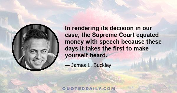 In rendering its decision in our case, the Supreme Court equated money with speech because these days it takes the first to make yourself heard.