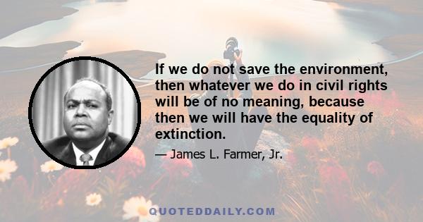 If we do not save the environment, then whatever we do in civil rights will be of no meaning, because then we will have the equality of extinction.