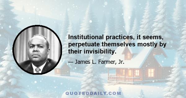 Institutional practices, it seems, perpetuate themselves mostly by their invisibility.