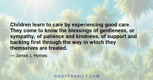 Children learn to care by experiencing good care. They come to know the blessings of gentleness, or sympathy, of patience and kindness, of support and backing first through the way in which they themselves are treated.