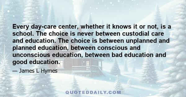 Every day-care center, whether it knows it or not, is a school. The choice is never between custodial care and education. The choice is between unplanned and planned education, between conscious and unconscious