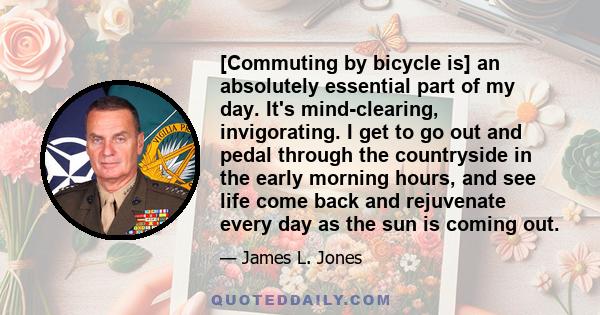 [Commuting by bicycle is] an absolutely essential part of my day. It's mind-clearing, invigorating. I get to go out and pedal through the countryside in the early morning hours, and see life come back and rejuvenate