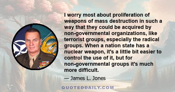 I worry most about proliferation of weapons of mass destruction in such a way that they could be acquired by non-governmental organizations, like terrorist groups, especially the radical groups. When a nation state has