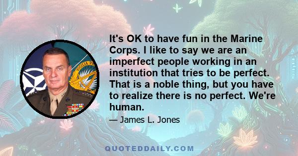 It's OK to have fun in the Marine Corps. I like to say we are an imperfect people working in an institution that tries to be perfect. That is a noble thing, but you have to realize there is no perfect. We're human.