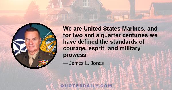 We are United States Marines, and for two and a quarter centuries we have defined the standards of courage, esprit, and military prowess.