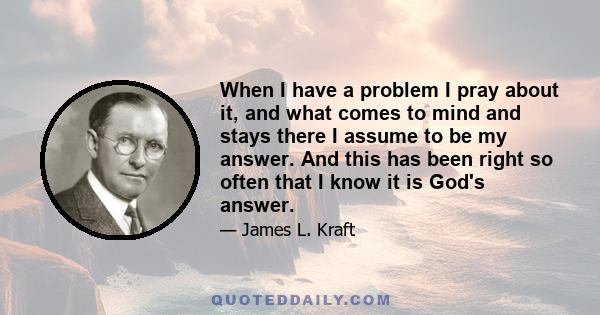 When I have a problem I pray about it, and what comes to mind and stays there I assume to be my answer. And this has been right so often that I know it is God's answer.