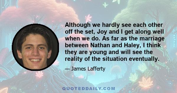 Although we hardly see each other off the set, Joy and I get along well when we do. As far as the marriage between Nathan and Haley, I think they are young and will see the reality of the situation eventually.