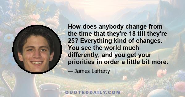 How does anybody change from the time that they're 18 till they're 25? Everything kind of changes. You see the world much differently, and you get your priorities in order a little bit more.