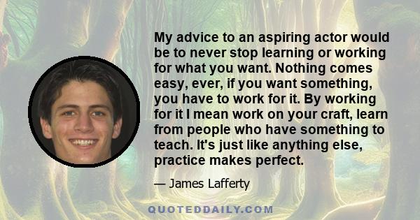 My advice to an aspiring actor would be to never stop learning or working for what you want. Nothing comes easy, ever, if you want something, you have to work for it. By working for it I mean work on your craft, learn